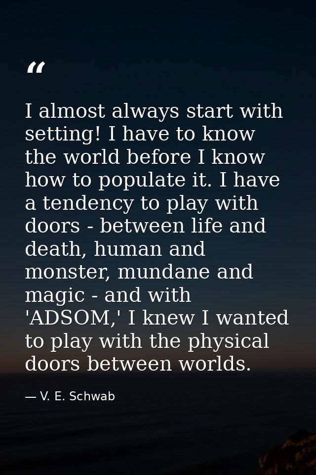 I almost always start with setting! I have to know the world before I know how to populate it. I have a tendency to play — V. E. Schwab