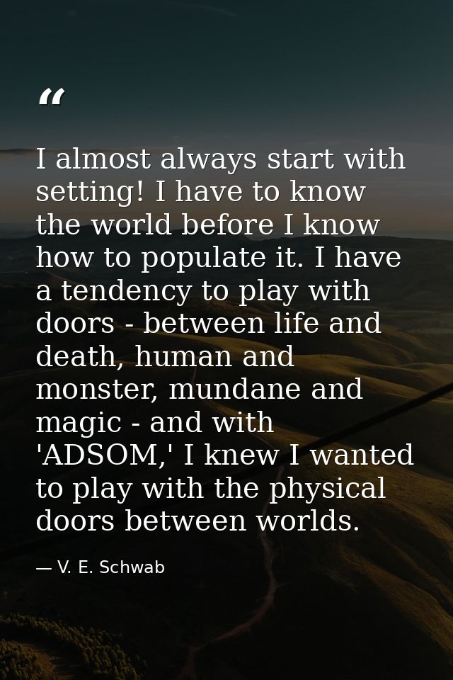 I almost always start with setting! I have to know the world before I know how to populate it. I have a tendency to play — V. E. Schwab