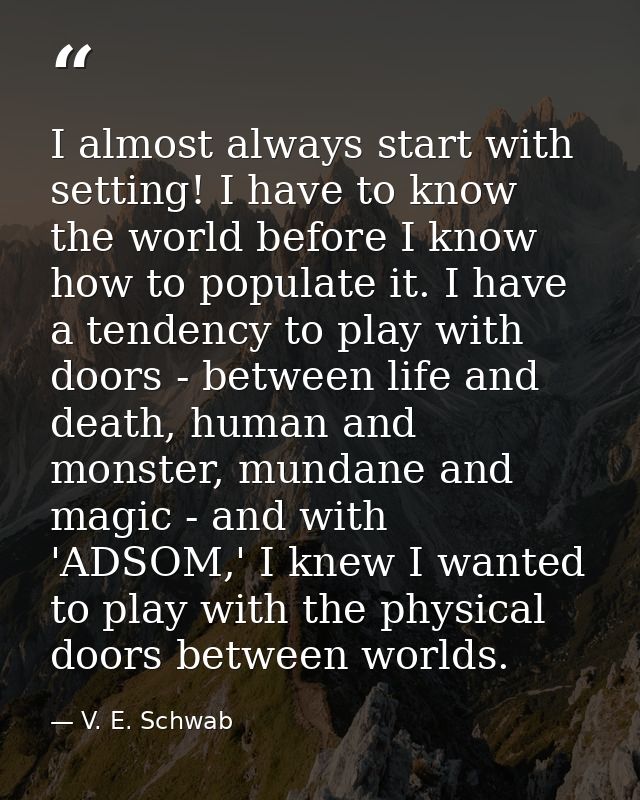 I almost always start with setting! I have to know the world before I know how to populate it. I have a tendency to play — V. E. Schwab