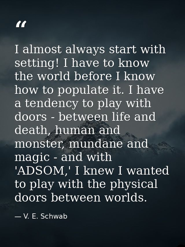 I almost always start with setting! I have to know the world before I know how to populate it. I have a tendency to play — V. E. Schwab