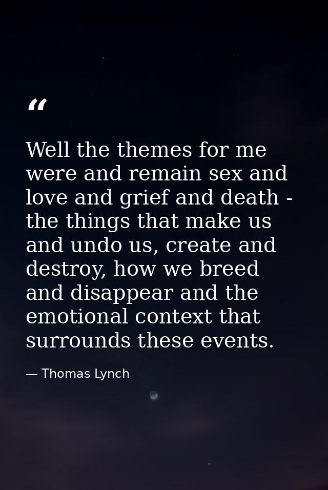 Well the themes for me were and remain sex and love and grief and death - the things that make us and undo us, create an — Thomas Lynch