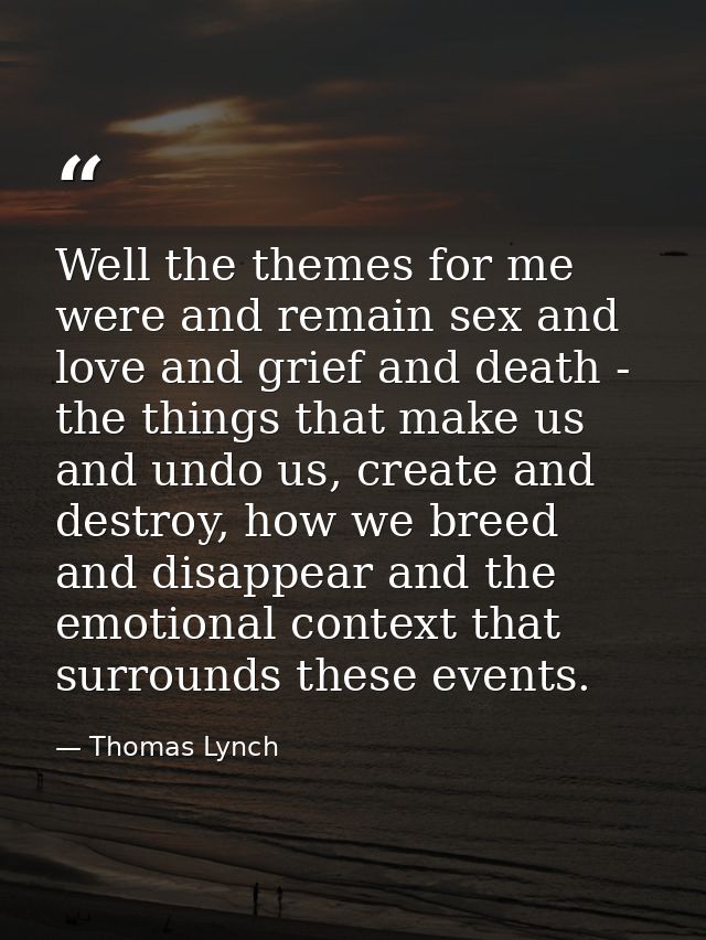 Well the themes for me were and remain sex and love and grief and death - the things that make us and undo us, create an — Thomas Lynch