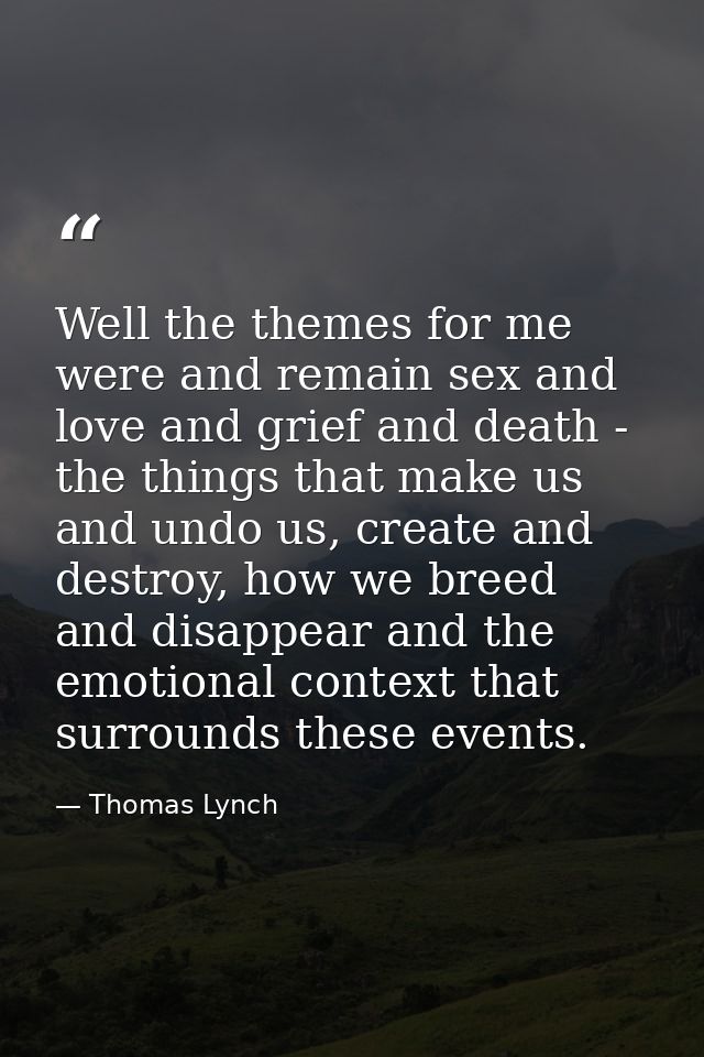 Well the themes for me were and remain sex and love and grief and death - the things that make us and undo us, create an — Thomas Lynch