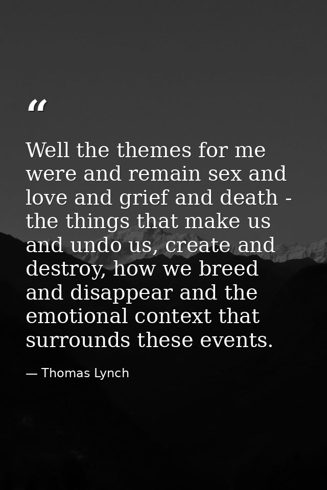 Well the themes for me were and remain sex and love and grief and death - the things that make us and undo us, create an — Thomas Lynch