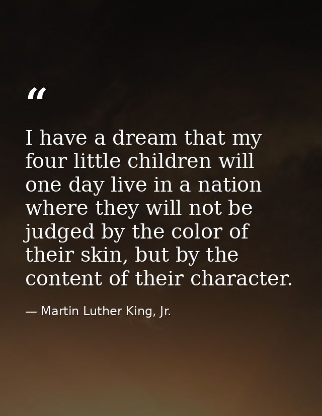 I have a dream that my four little children will one day live in a nation where they will not be judged by the color of  — Martin Luther King, Jr.