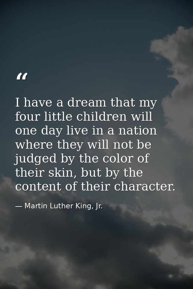 I have a dream that my four little children will one day live in a nation where they will not be judged by the color of  — Martin Luther King, Jr.
