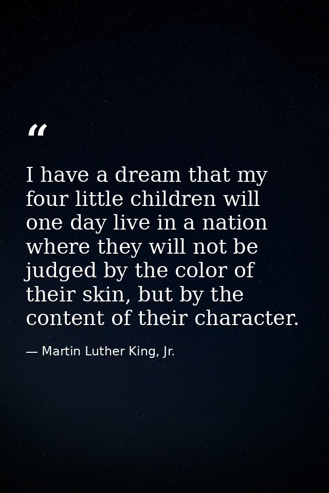 I have a dream that my four little children will one day live in a nation where they will not be judged by the color of  — Martin Luther King, Jr.
