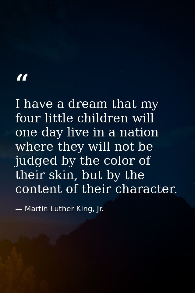 I have a dream that my four little children will one day live in a nation where they will not be judged by the color of  — Martin Luther King, Jr.