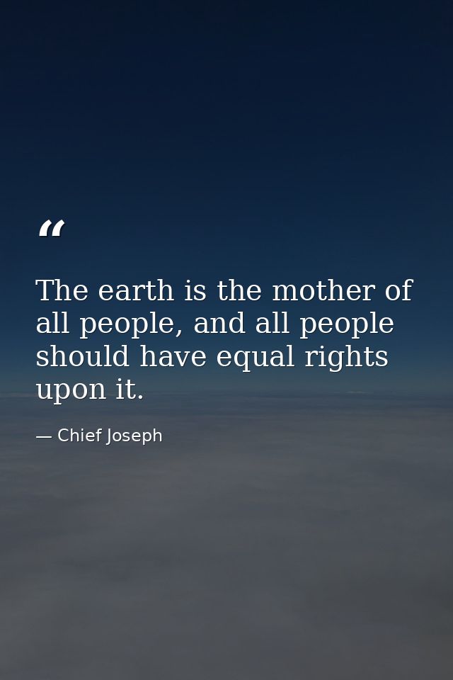 The earth is the mother of all people, and all people should have equal rights upon it. — Chief Joseph