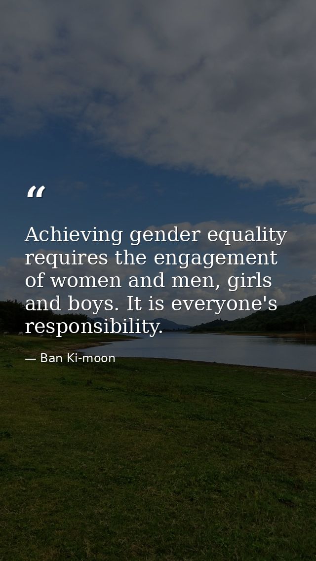 Achieving gender equality requires the engagement of women and men, girls and boys. It is everyone's responsibility. — Ban Ki-moon