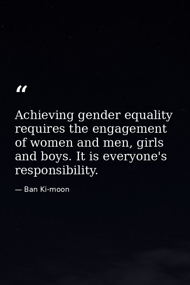 Achieving gender equality requires the engagement of women and men, girls and boys. It is everyone's responsibility. — Ban Ki-moon