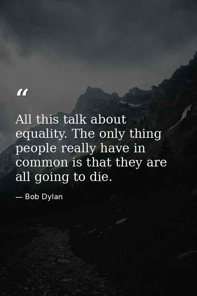 All this talk about equality. The only thing people really have in common is that they are all going to die. — Bob Dylan