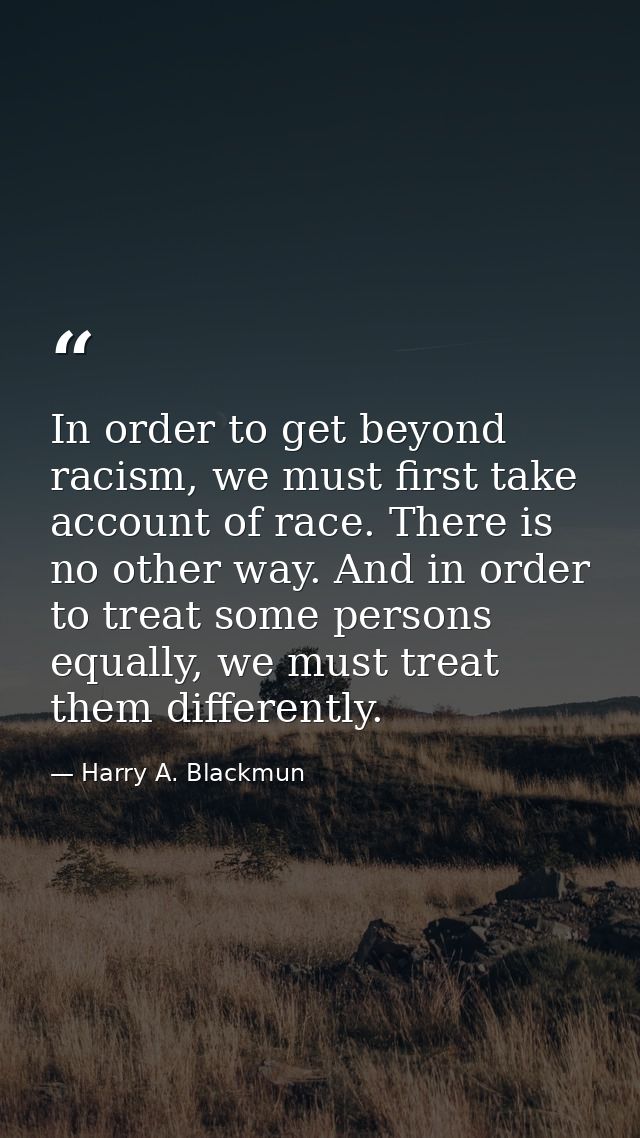 In order to get beyond racism, we must first take account of race. There is no other way. And in order to treat some per — Harry A. Blackmun