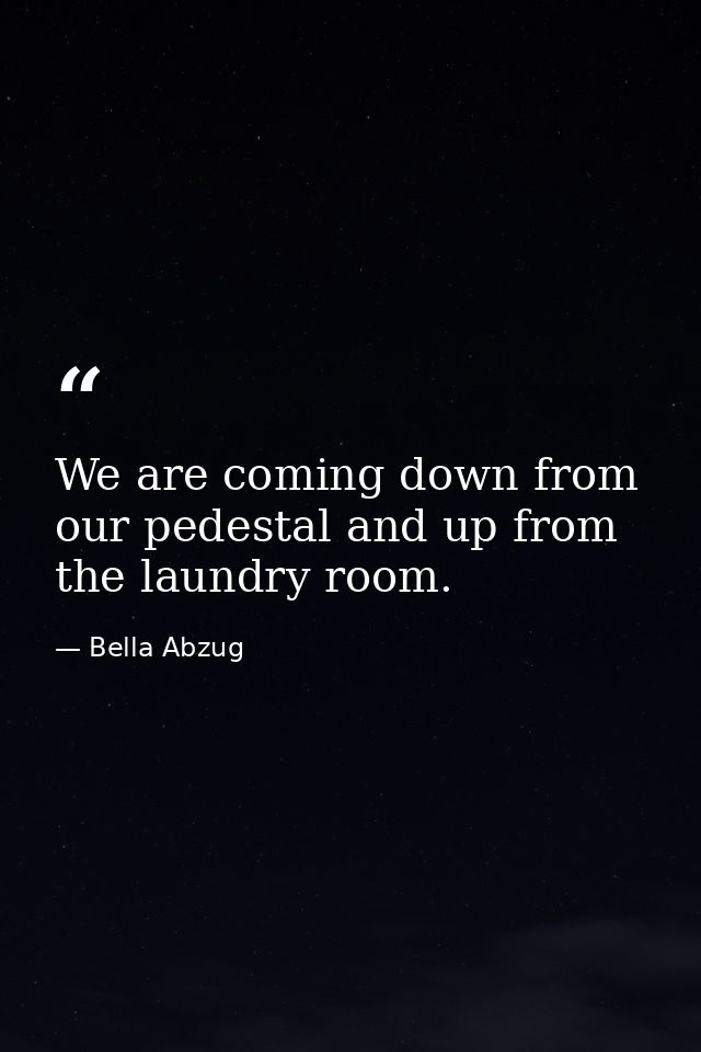 We are coming down from our pedestal and up from the laundry room. — Bella Abzug