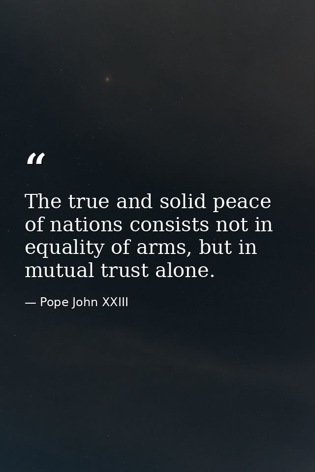 The true and solid peace of nations consists not in equality of arms, but in mutual trust alone. — Pope John XXIII