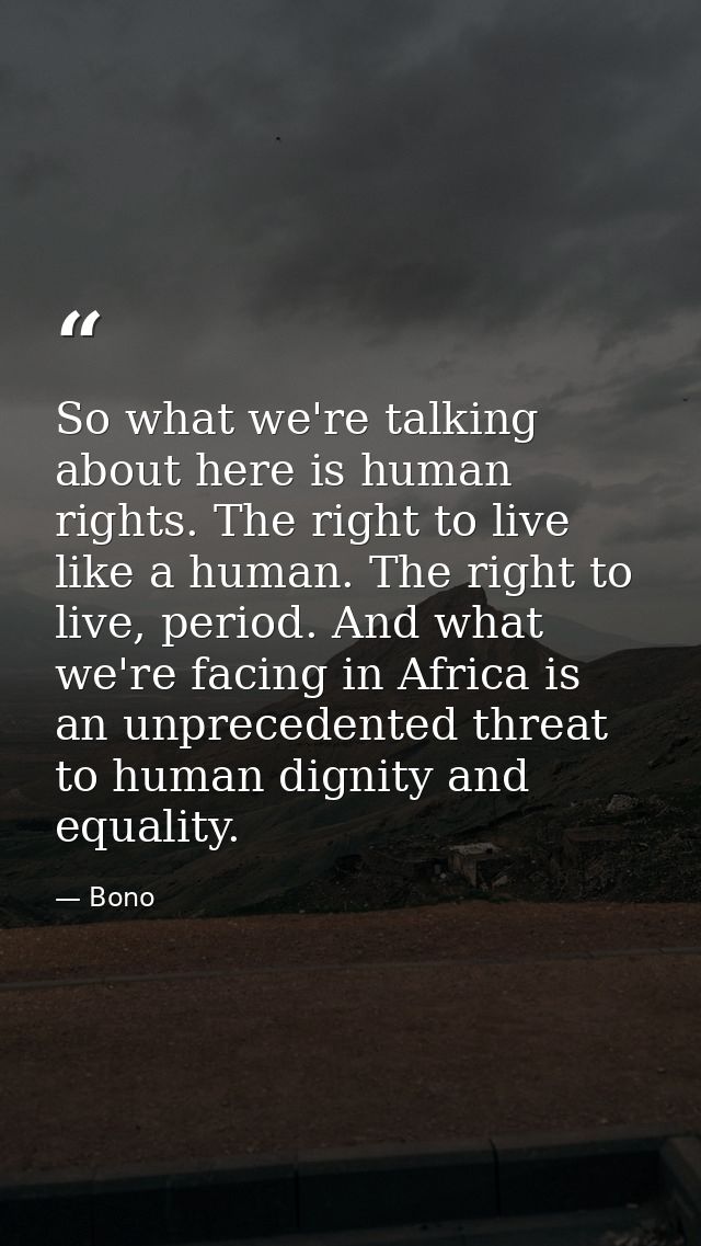 So what we're talking about here is human rights. The right to live like a human. The right to live, period. And what we — Bono
