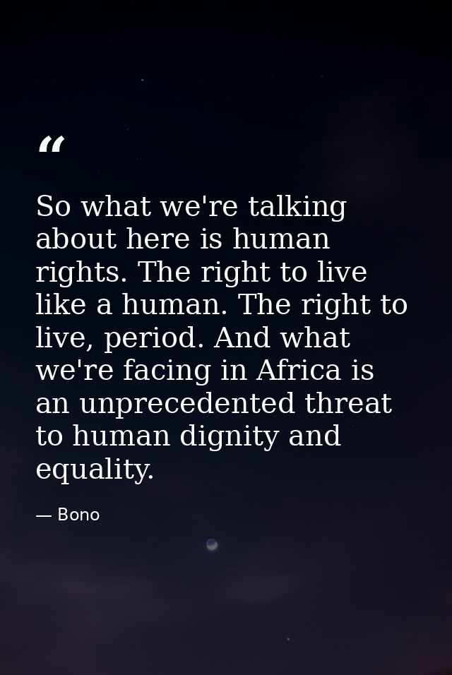 So what we're talking about here is human rights. The right to live like a human. The right to live, period. And what we — Bono