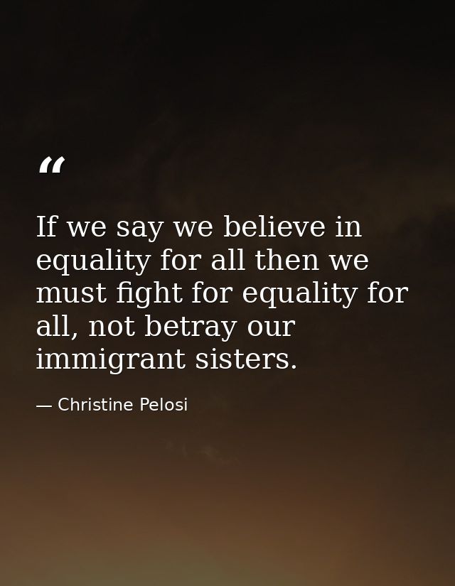 If we say we believe in equality for all then we must fight for equality for all, not betray our immigrant sisters. — Christine Pelosi