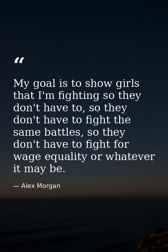 My goal is to show girls that I'm fighting so they don't have to, so they don't have to fight the same battles, so they  — Alex Morgan