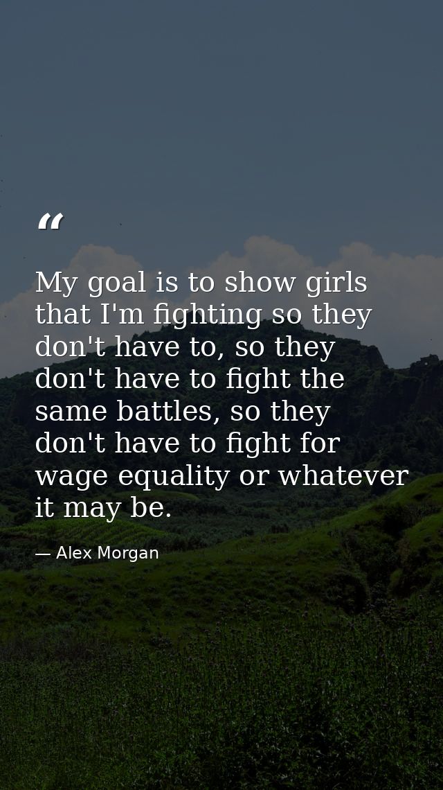 My goal is to show girls that I'm fighting so they don't have to, so they don't have to fight the same battles, so they  — Alex Morgan