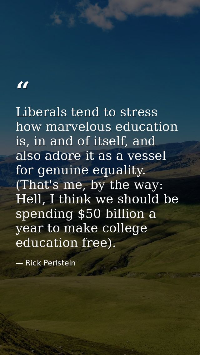 Liberals tend to stress how marvelous education is, in and of itself, and also adore it as a vessel for genuine equality — Rick Perlstein