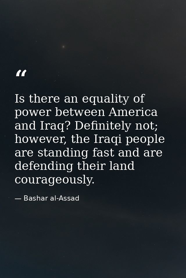 Is there an equality of power between America and Iraq? Definitely not; however, the Iraqi people are standing fast and  — Bashar al-Assad