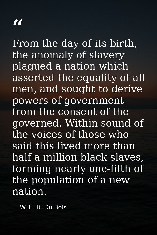 From the day of its birth, the anomaly of slavery plagued a nation which asserted the equality of all men, and sought to — W. E. B. Du Bois