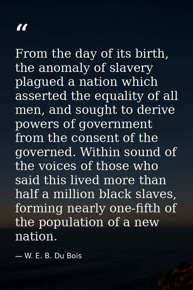 From the day of its birth, the anomaly of slavery plagued a nation which asserted the equality of all men, and sought to — W. E. B. Du Bois