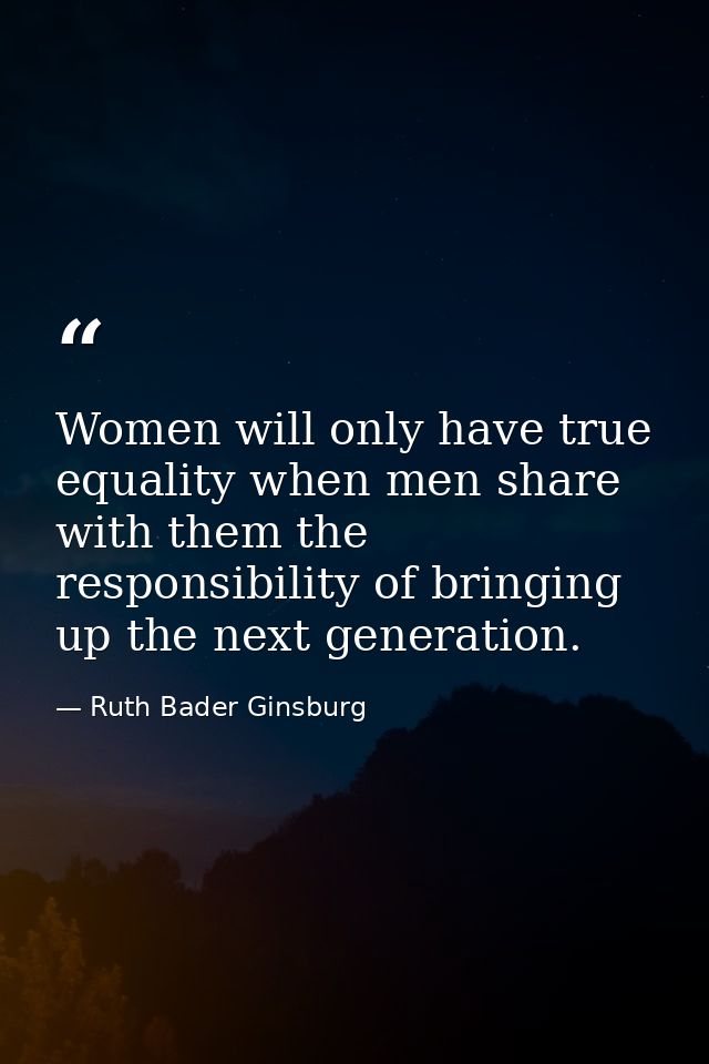 Women will only have true equality when men share with them the responsibility of bringing up the next generation. — Ruth Bader Ginsburg