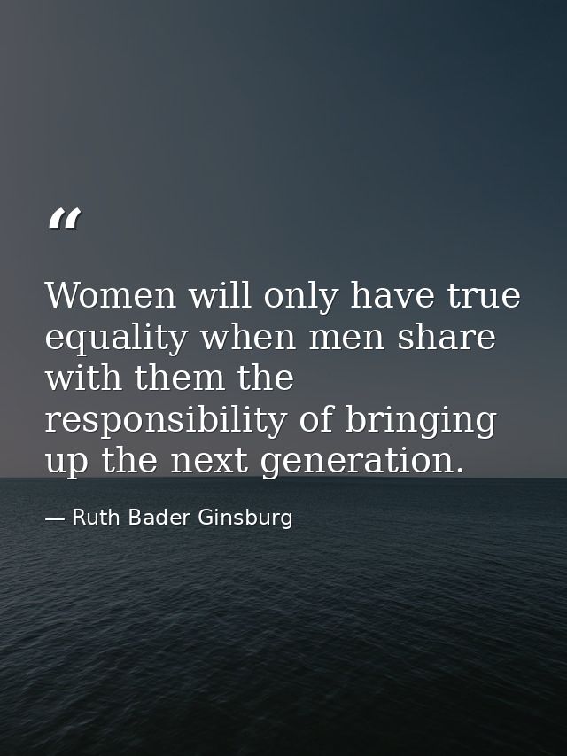 Women will only have true equality when men share with them the responsibility of bringing up the next generation. — Ruth Bader Ginsburg