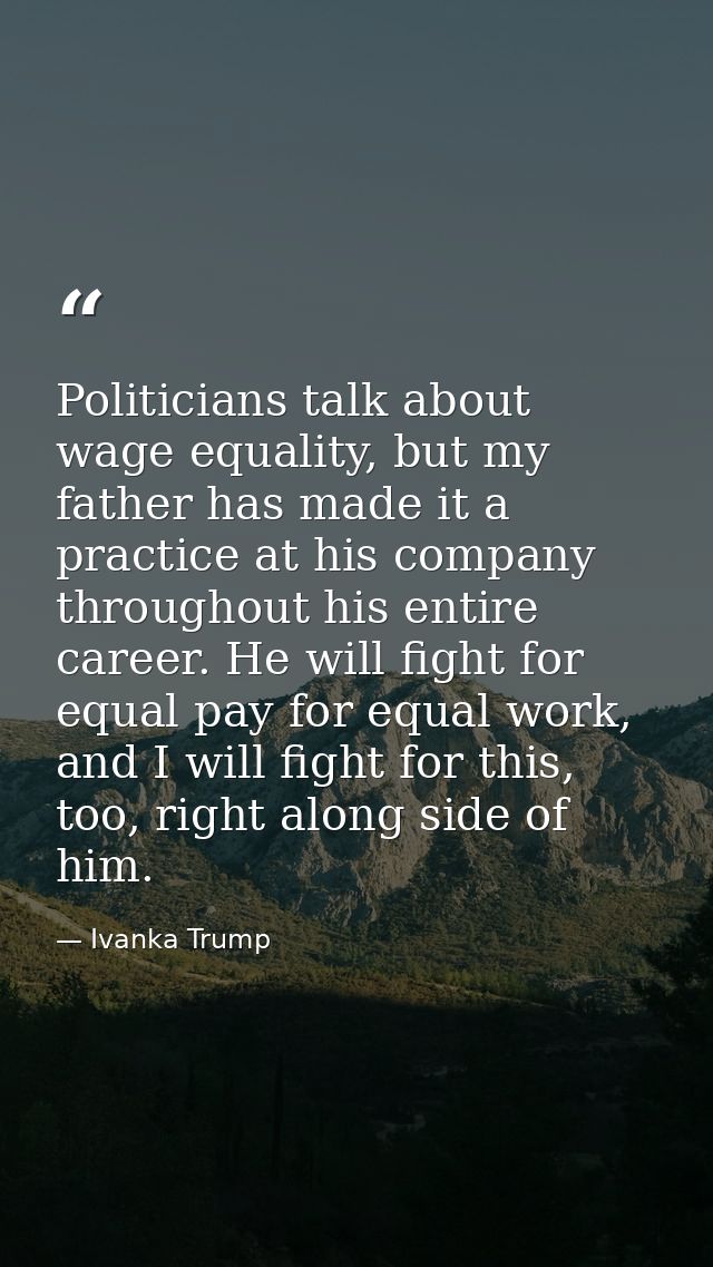 Politicians talk about wage equality, but my father has made it a practice at his company throughout his entire career.  — Ivanka Trump