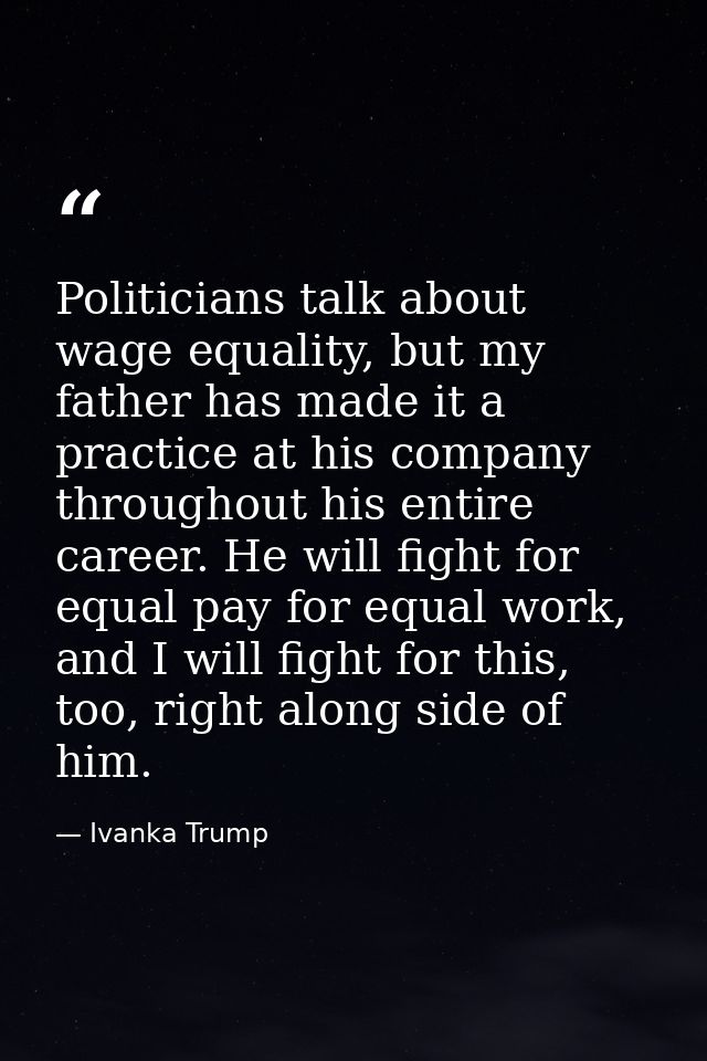 Politicians talk about wage equality, but my father has made it a practice at his company throughout his entire career.  — Ivanka Trump