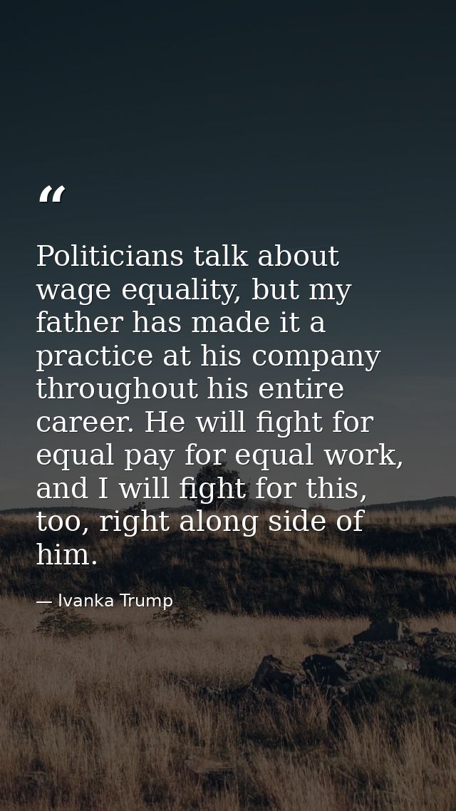 Politicians talk about wage equality, but my father has made it a practice at his company throughout his entire career.  — Ivanka Trump