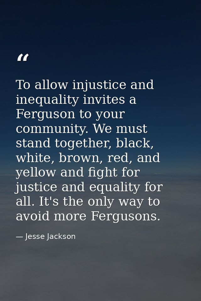 To allow injustice and inequality invites a Ferguson to your community. We must stand together, black, white, brown, red — Jesse Jackson