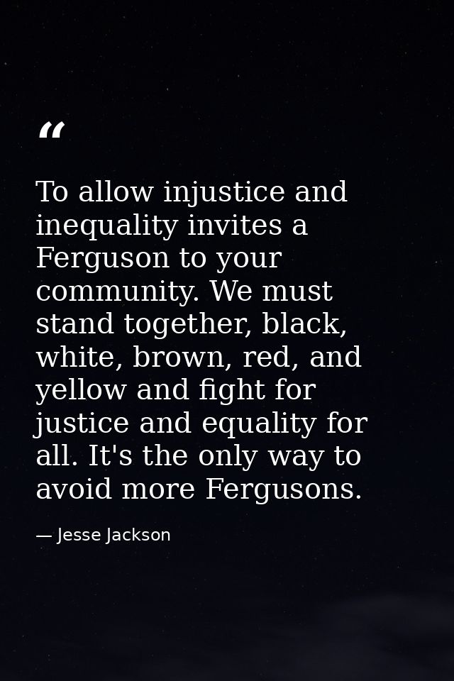 To allow injustice and inequality invites a Ferguson to your community. We must stand together, black, white, brown, red — Jesse Jackson