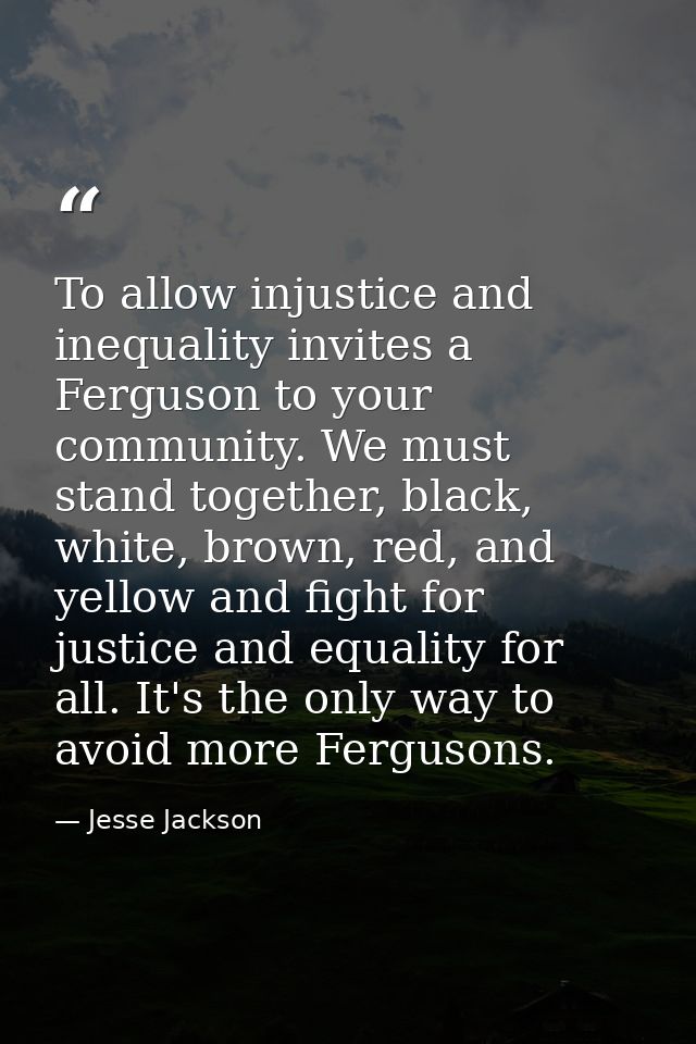 To allow injustice and inequality invites a Ferguson to your community. We must stand together, black, white, brown, red — Jesse Jackson