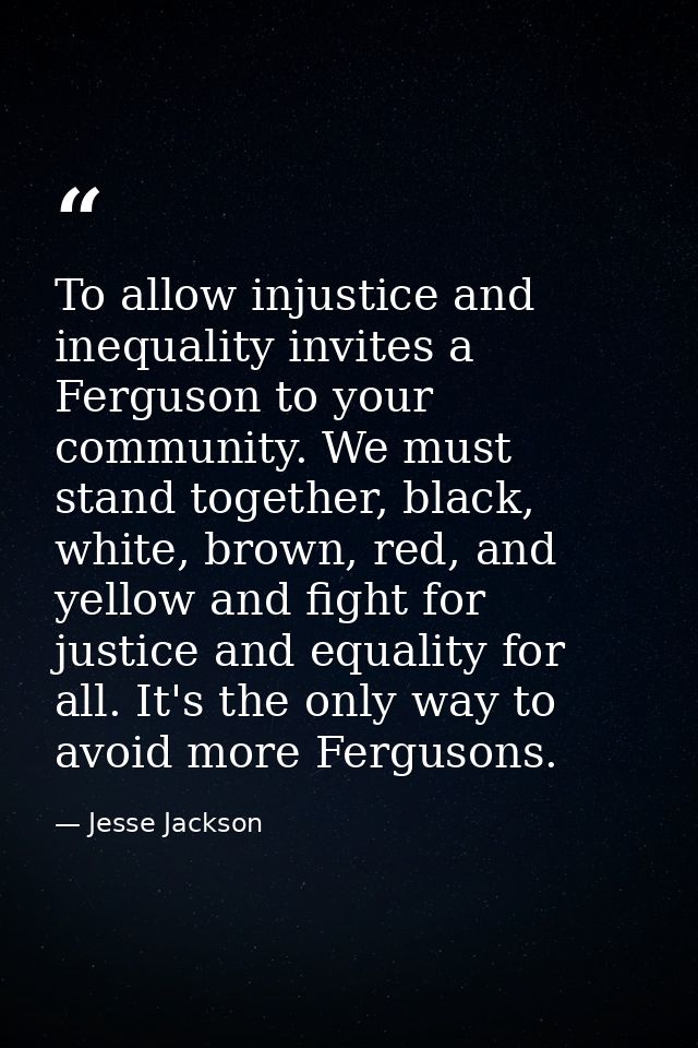 To allow injustice and inequality invites a Ferguson to your community. We must stand together, black, white, brown, red — Jesse Jackson
