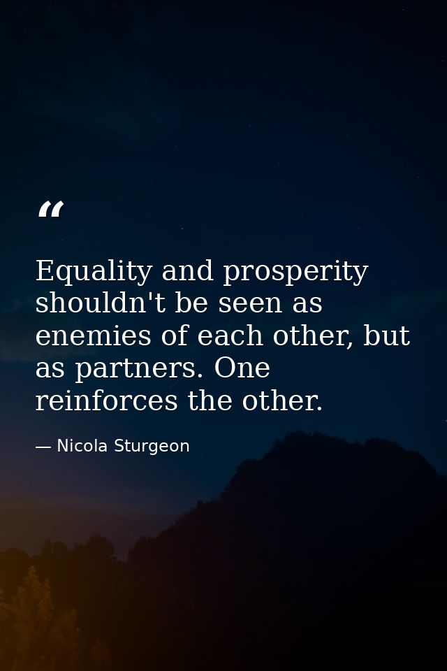 Equality and prosperity shouldn't be seen as enemies of each other, but as partners. One reinforces the other. — Nicola Sturgeon