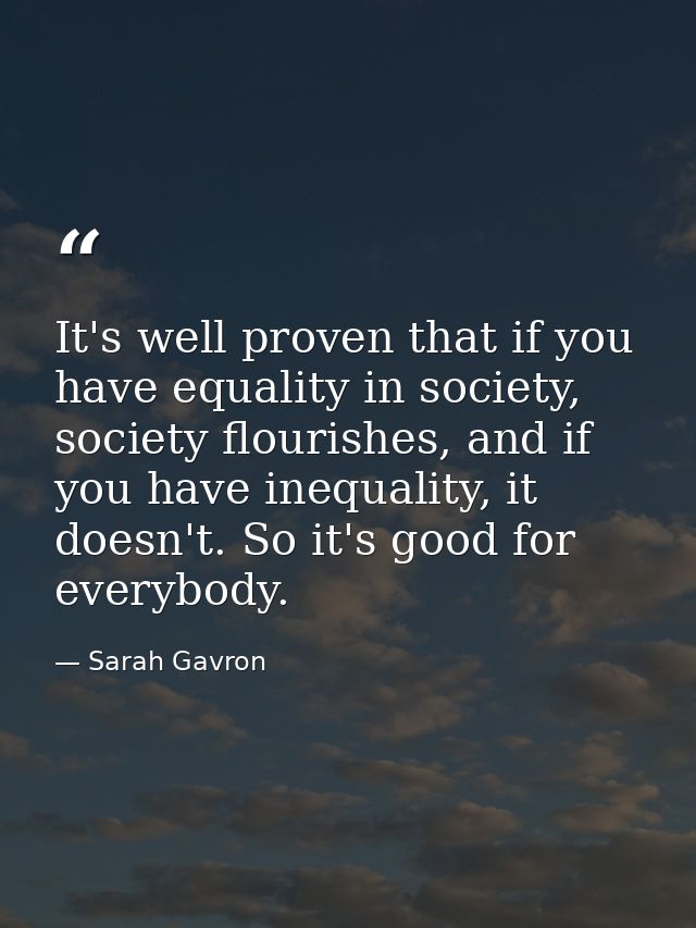It's well proven that if you have equality in society, society flourishes, and if you have inequality, it doesn't. So it — Sarah Gavron