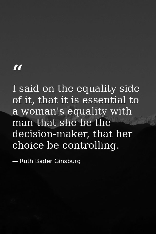 I said on the equality side of it, that it is essential to a woman's equality with man that she be the decision-maker, t — Ruth Bader Ginsburg