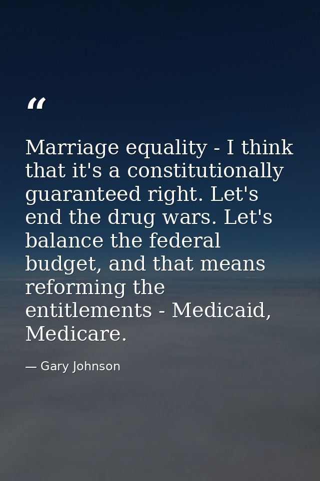 Marriage equality - I think that it's a constitutionally guaranteed right. Let's end the drug wars. Let's balance the fe — Gary Johnson