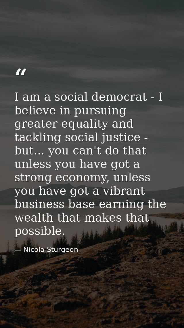 I am a social democrat - I believe in pursuing greater equality and tackling social justice - but... you can't do that u — Nicola Sturgeon
