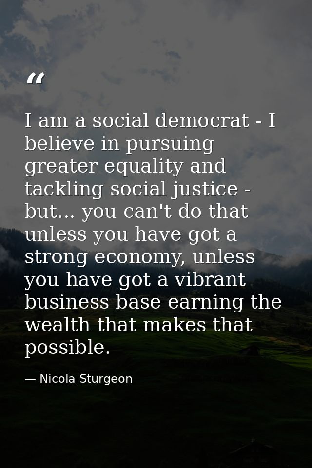I am a social democrat - I believe in pursuing greater equality and tackling social justice - but... you can't do that u — Nicola Sturgeon