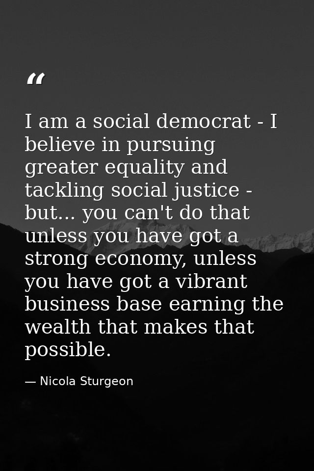 I am a social democrat - I believe in pursuing greater equality and tackling social justice - but... you can't do that u — Nicola Sturgeon
