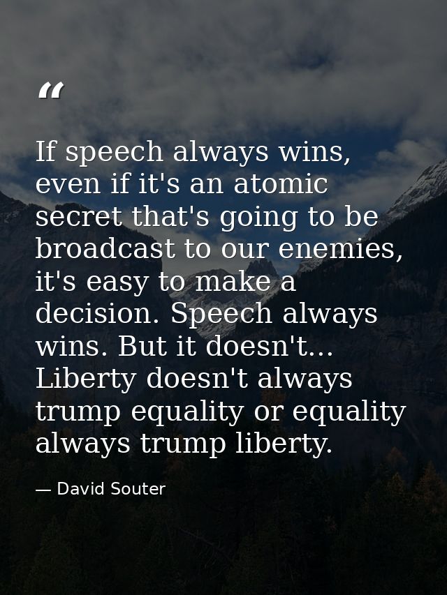 If speech always wins, even if it's an atomic secret that's going to be broadcast to our enemies, it's easy to make a de — David Souter