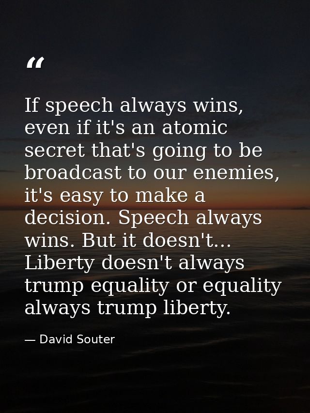 If speech always wins, even if it's an atomic secret that's going to be broadcast to our enemies, it's easy to make a de — David Souter
