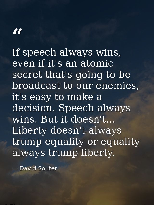 If speech always wins, even if it's an atomic secret that's going to be broadcast to our enemies, it's easy to make a de — David Souter