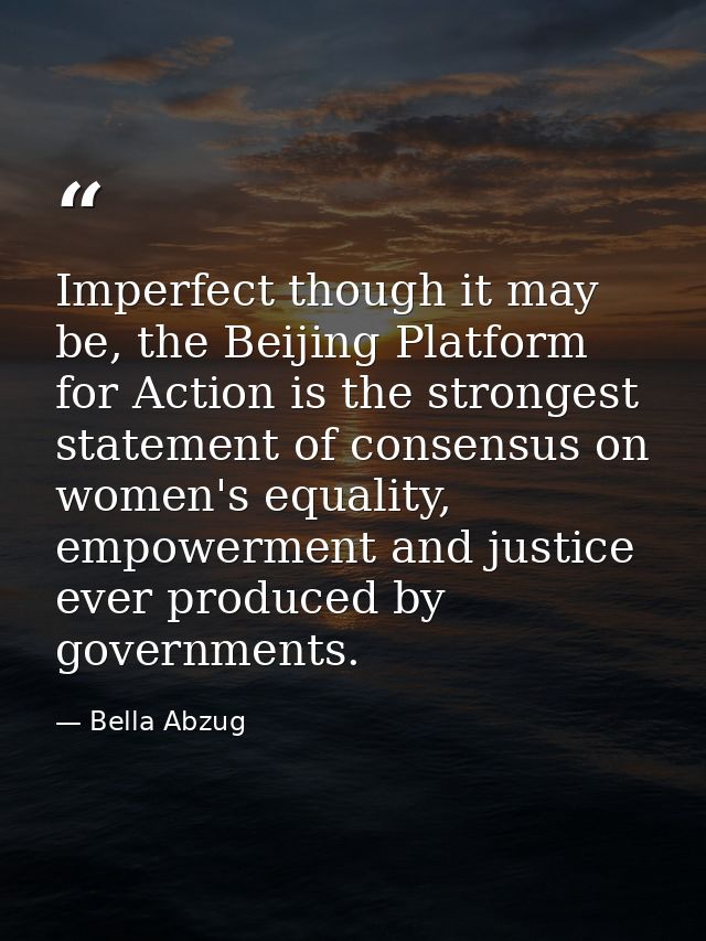 Imperfect though it may be, the Beijing Platform for Action is the strongest statement of consensus on women's equality, — Bella Abzug