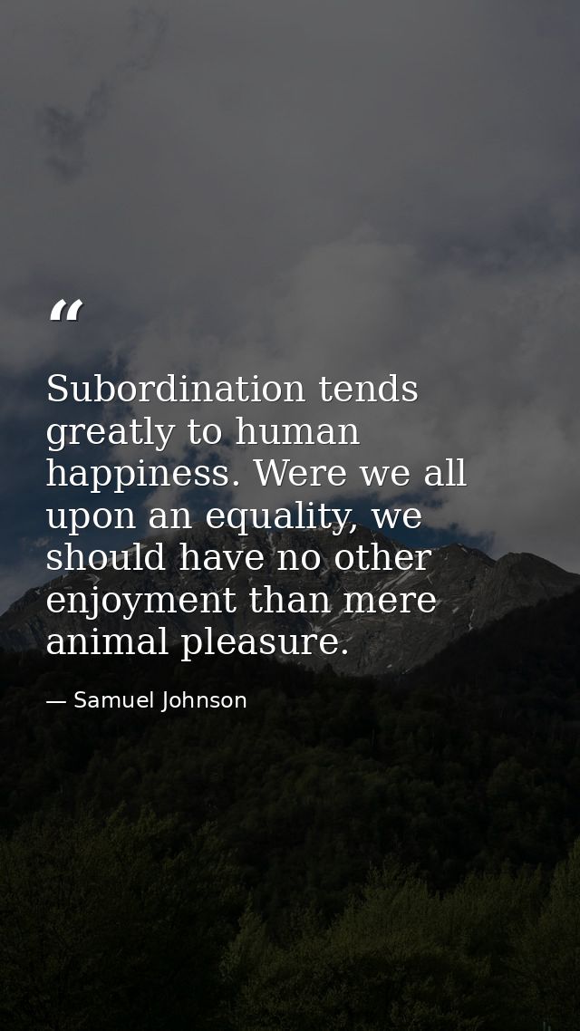 Subordination tends greatly to human happiness. Were we all upon an equality, we should have no other enjoyment than mer — Samuel Johnson