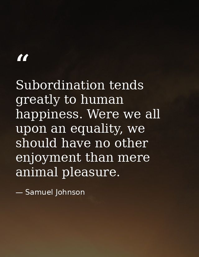 Subordination tends greatly to human happiness. Were we all upon an equality, we should have no other enjoyment than mer — Samuel Johnson